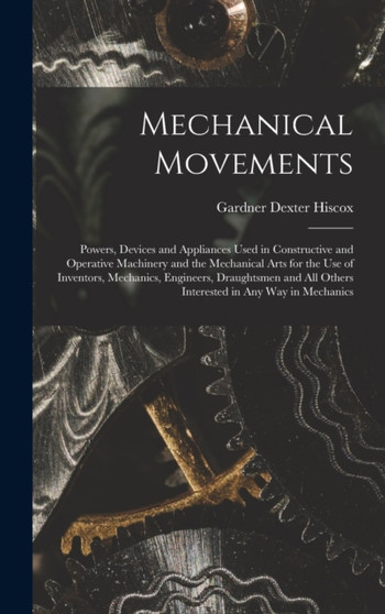 Mechanical Movements : Powers, Devices and Appliances Used in Constructive and Operative Machinery and the Mechanical Arts for the Use of Inventors, Mechanics, Engineers, Draughtsmen and All Others In by Gardner Dexter Hiscox - Hardback