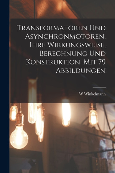Transformatoren Und Asynchronmotoren. Ihre Wirkungsweise, Berechnung Und Konstruktion. Mit 79 Abbildungen by W Winkelmann - Paperback