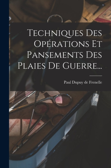 Techniques Des Operations Et Pansements Des Plaies De Guerre... by Paul Dupuy de Frenelle - Paperback