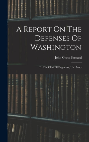 A Report On The Defenses Of Washington : To The Chief Of Engineers, U.s. Army by John Gross Barnard - Hardback