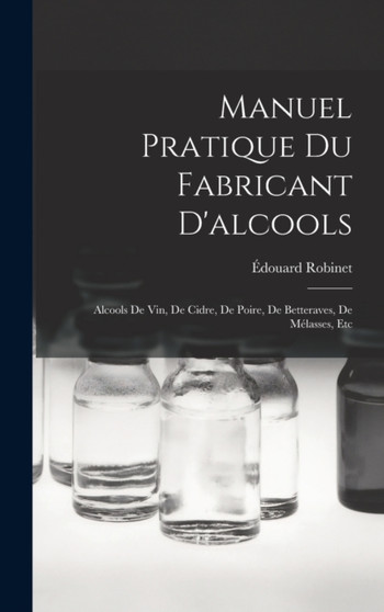 Manuel Pratique Du Fabricant D'alcools : Alcools De Vin, De Cidre, De Poire, De Betteraves, De Melasses, Etc by Edouard Robinet - Hardback