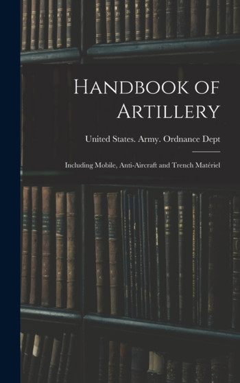 Handbook of Artillery : Including Mobile, Anti-aircraft and Trench Materiel by United States Army Ordnance Dept - Hardback