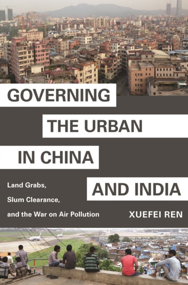 Governing the Urban in China and India : Land Grabs, Slum Clearance, and the War on Air Pollution by Xuefei Ren - Hardback