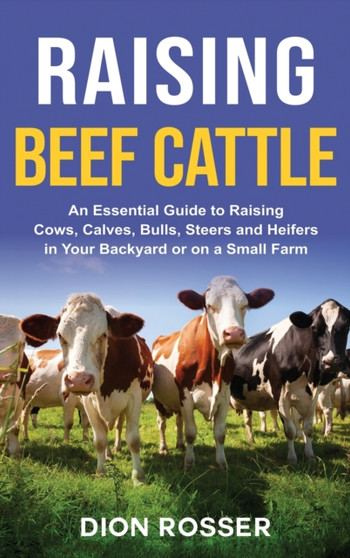 Raising Beef Cattle : An Essential Guide to Raising Cows, Calves, Bulls, Steers and Heifers in Your Backyard or on a Small Farm by Dion Rosser - Hardback