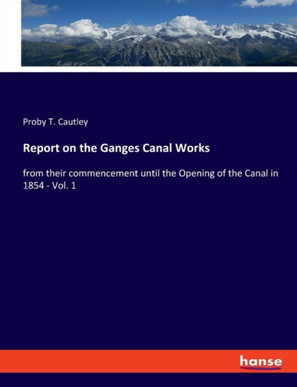 Report on the Ganges Canal Works : from their commencement until the Opening of the Canal in 1854 - Vol. 1 by Proby T Cautley - Paperback