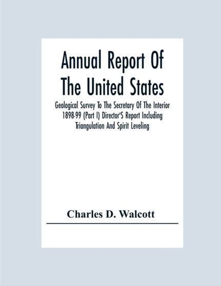 Annual Report Of The United States Geological Survey To The Secretary Of The Interior 1898-99 (Part I) Director'S Report Including Triangulation And Spirit Leveling by Charles D Walcott - Paperback