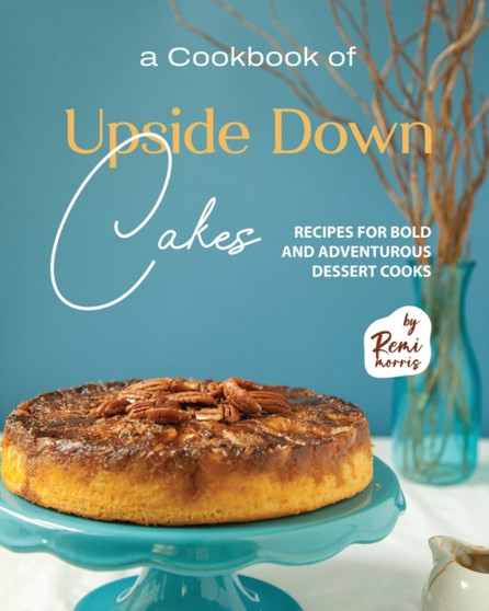 A Cookbook of Upside Down Cakes : Recipes for Bold and Adventurous Dessert Cooks