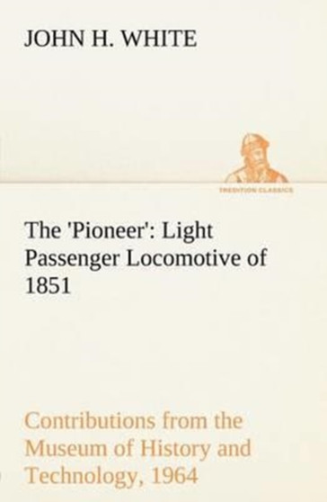 The 'Pioneer' : Light Passenger Locomotive of 1851 United States Bulletin 240, Contributions from the Museum of History and Technology, paper 42, 1964 by John H White - Paperback