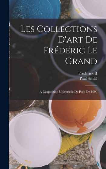 Les Collections D'art De Frederic Le Grand : A L'exposition Universelle De Paris De 1900 by Paul Seidel - Hardback