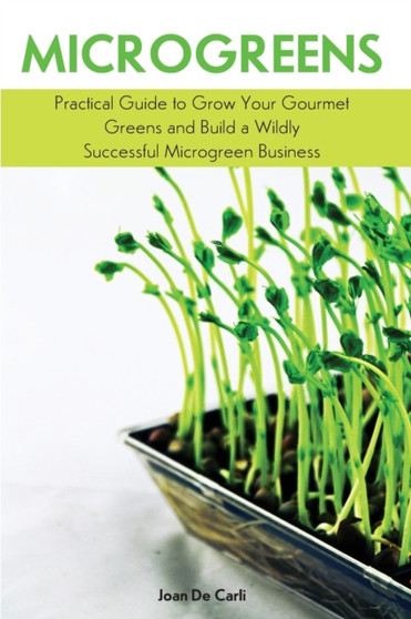 Microgreens : Practical Guide to Grow Your Gourmet Greens and Build a Wildly Successful Microgreen Business