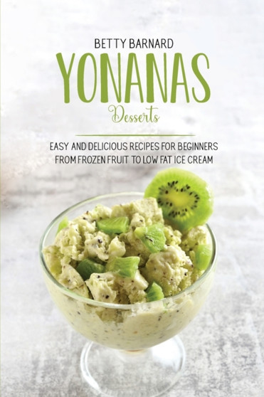 Yonanas Desserts : Easy and Delicious Recipes for Beginners from Frozen Fruit to Low Fat Ice Cream