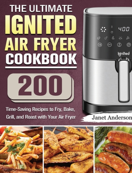 The Ultimate IGNITED Air Fryer Cookbook : 200 Time-Saving Recipes to Fry, Bake, Grill, and Roast with Your Air Fryer