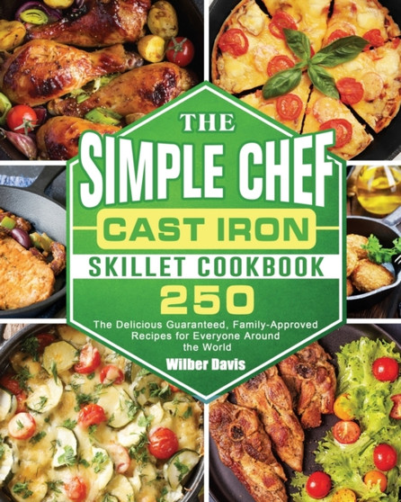 The Simple Chef Cast Iron Skillet Cookbook : 250 The Delicious Guaranteed, Family-Approved Recipes for Everyone Around the World