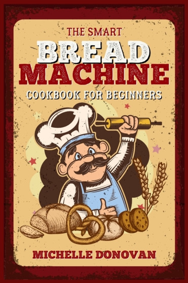 The Smart Bread Machine Cookbook for Beginners : Tasty, Easy and No-Fuss Recipes for Your Bread Machine. Your Homemade Bread Simple