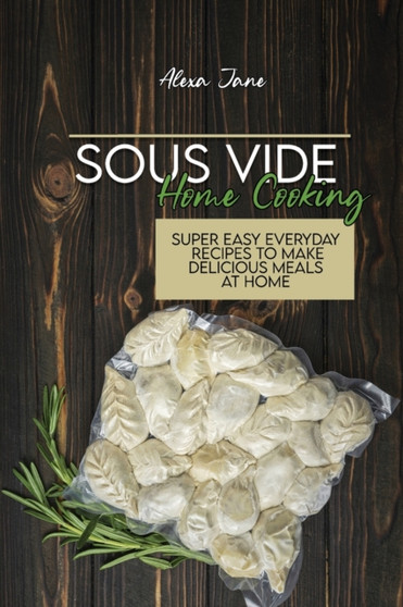 Sous Vide Home Cooking : Super Easy Everyday Recipes To Make Delicious Meals At Home