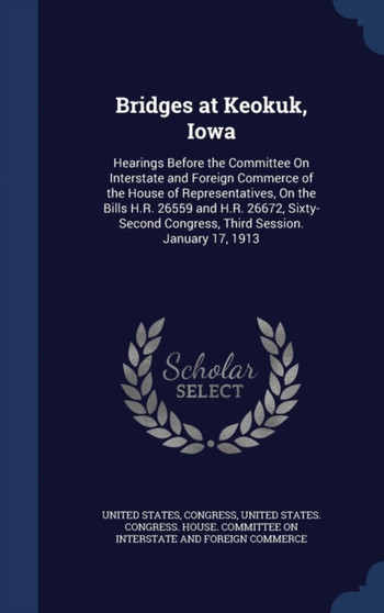 Bridges at Keokuk, Iowa : Hearings Before the Committee On Interstate and Foreign Commerce of the House of Representatives, On the Bills H.R. 26559 and H.R. 26672, Sixty-Second Congress, Third Session by United States - Hardback