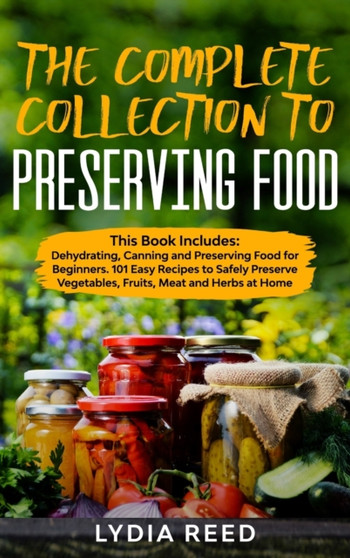 The Complete Collection to Preserving Food : This Book Includes: Dehydrating, Canning and Preserving Food for Beginners. 101 Easy Recipes to Safely Preserve Vegetables, Fruits, Meat and Herbs at Home