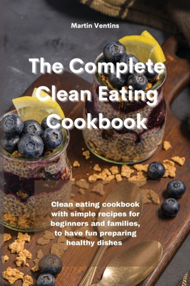 The Complete Clean Eating Cookbook : Clean eating cookbook with simple recipes for beginners and families, to have fun preparing healthy dishes