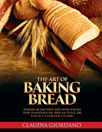The Art of Baking Bread : These 50 Secret Recipes from the Masters of Bread will be Your Ultimate Guide!