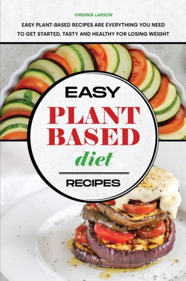 Easy Plant-Based Diet Recipes : Easy Plant-Based Recipes are Everything you Need to Get Started, Tasty and Healthy for Losing Weight