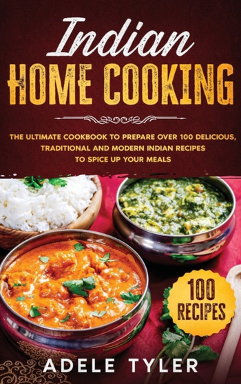 Indian Home Cooking : The Ultimate Cookbook To Prepare Over 100 Delicious, Traditional And Modern Indian Recipes To Spice Up Your Meals