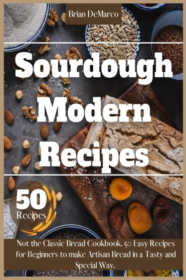 Sourdough Modern Recipes : Not the Classic Bread Cookbook. 50 Easy Recipes for Beginners to make Artisan Bread in a Tasty and Special Way.