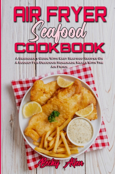 Air Fryer Seafood Cookbook : A Beginner's Guide With Easy Seafood Recipes On A Budget For Delicious Homemade Meals With The Air Fryer