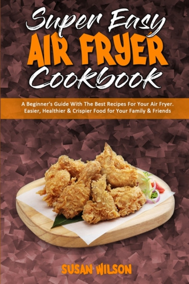 Super Easy Air Fryer Cookbook : A Beginner's Guide With The Best Recipes For Your Air Fryer. Easier, Healthier & Crispier Food for Your Family & Friends