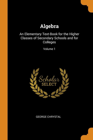 Algebra : An Elementary Text-Book for the Higher Classes of Secondary Schools and for Colleges; Volume 1 by Chrystal George Chrystal - Paperback
