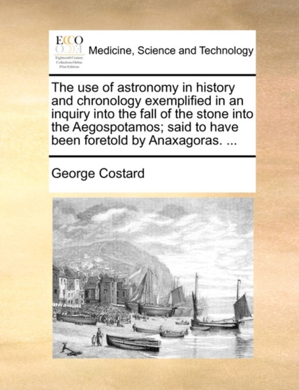 The Use of Astronomy in History and Chronology Exemplified in an Inquiry Into the Fall of the Stone Into the Aegospotamos; Said to Have Been Foretold by Anaxagoras. ... by George Costard - Paperback