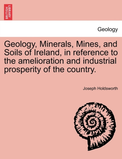 Geology, Minerals, Mines, and Soils of Ireland, in Reference to the Amelioration and Industrial Prosperity of the Country. by Joseph Holdsworth - Paperback