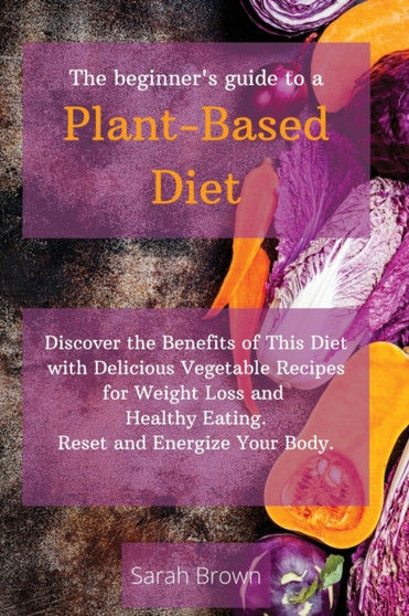 The Beginner's Guide to a Plant-Based Diet : Discover the Benefits of This Diet with Delicious Vegetable Recipes for Weight Loss and Healthy Eating. Reset and Energize Your Body