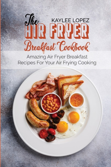 The Air Fryer Breakfast Cookbook : Amazing Air Fryer Breakfast Recipes For Your Air Frying Cooking