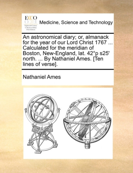 An Astronomical Diary; Or, Almanack for the Year of Our Lord Christ 1767 ... Calculated for the Meridian of Boston, New-England, Lat. 42 Degrees?p ?s25' North. ... by Nathaniel Ames. [ten Lines of Ver by Nathaniel Ames - Paperback