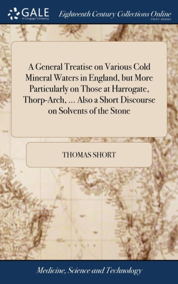 A General Treatise on Various Cold Mineral Waters in England, But More Particularly on Those at Harrogate, Thorp-Arch, ... Also a Short Discourse on Solvents of the Stone by Thomas Short - Hardback