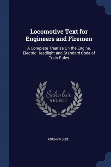 Locomotive Text for Engineers and Firemen : A Complete Treatise On the Engine, Electric Headlight and Standard Code of Train Rules by Anonymous - Paperback