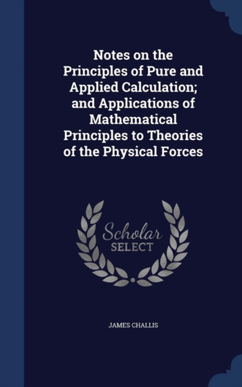 Notes on the Principles of Pure and Applied Calculation; and Applications of Mathematical Principles to Theories of the Physical Forces by James Challis - Hardback