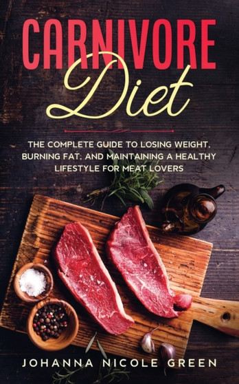 Carnivore Diet : The Complete Guide to Losing Weight, Burning Fat, and Maintaining a Healthy Lifestyle for Meat Lovers
