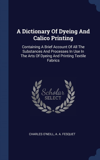 A Dictionary Of Dyeing And Calico Printing : Containing A Brief Account Of All The Substances And Processes In Use In The Arts Of Dyeing And Printing Textile Fabrics by Charles O'Neill - Hardback