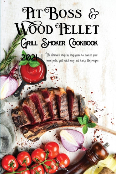 Pit Boss Wood Pellet Grill & Smoker Cookbook 2021 : The Ultimate Step By Step Guide To Master Your Wood Pellet Grill With Easy And Tasty Bbq Recipes