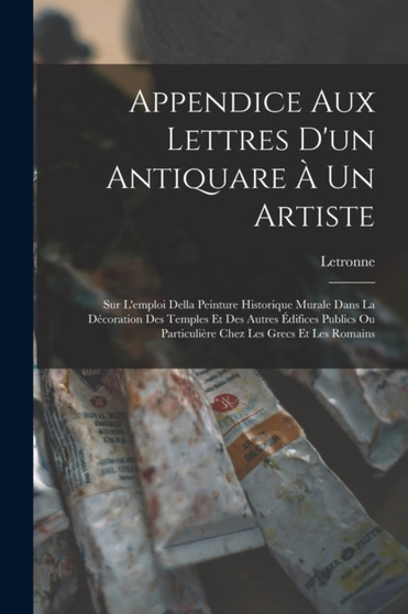 Appendice Aux Lettres D'un Antiquare A Un Artiste : Sur L'emploi Della Peinture Historique Murale Dans La Decoration Des Temples Et Des Autres Edifices Publics Ou Particuliere Chez Les Grecs Et Les Ro by Letronne - Paperback