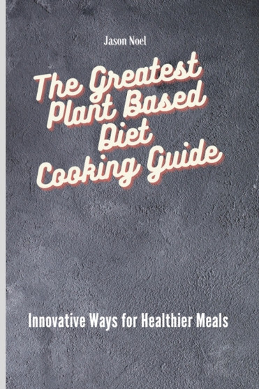 The Greatest Plant Based Diet Cooking Guide : Innovative Ways for Healthier Meals