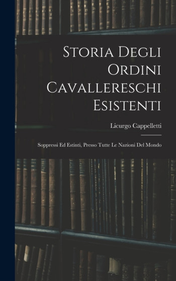 Storia Degli Ordini Cavallereschi Esistenti : Soppressi Ed Estinti, Presso Tutte Le Nazioni Del Mondo by Licurgo Cappelletti - Hardback