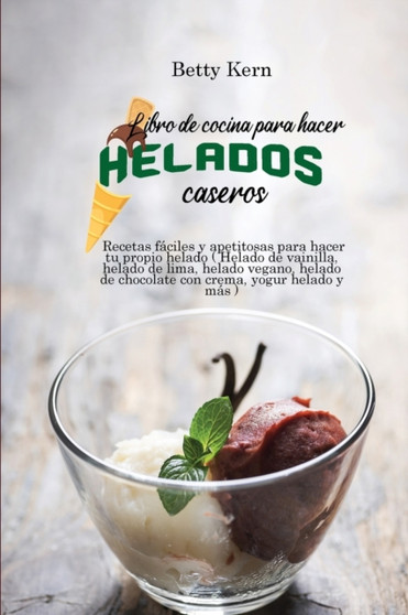 Libro de cocina para hacer helados caseros : Recetas faciles y apetitosas para hacer tu propio helado ( Helado de vainilla, helado de lima, helado vegano, helado de chocolate con crema, yogur helado y