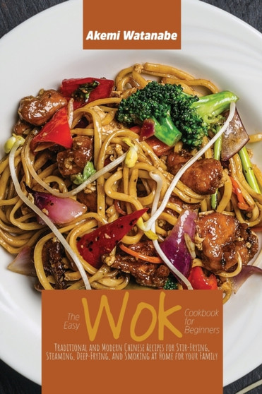 The Easy Wok Cookbook for Beginners : Traditional and Modern Chinese Recipes for Stir-Frying, Steaming, Deep-Frying, and Smoking at Home for your Family