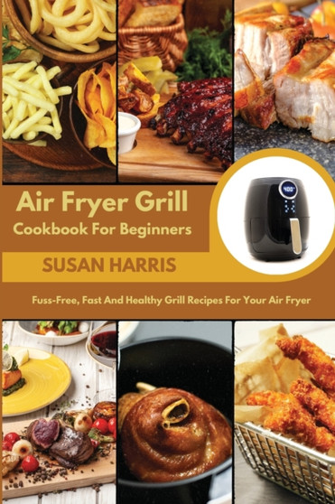 Air Fryer Grill Cookbook For Beginners : Fuss-Free, Fast And Healthy Grill Recipes For Your Air Fryer