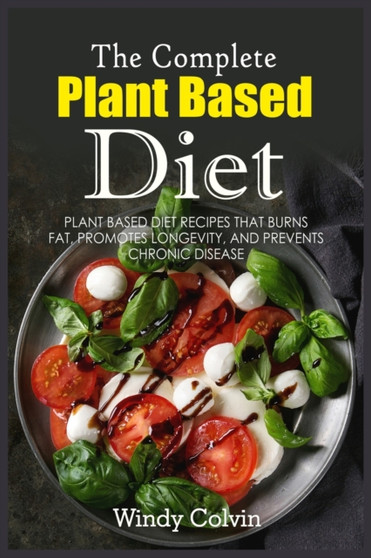The Complete Plant Based Diet : Plant Based Diet Recipes that Burns Fat, Promotes Longevity, and Prevents Chronic Disease