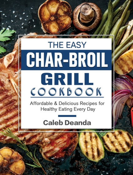 The Easy Char-Broil Grill Cookbook : Affordable & Delicious Recipes for Healthy Eating Every Day