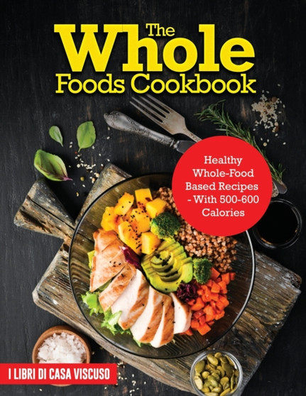The Whole Foods Cookbook : Healthy Whole-Food Based Recipes - With 500-600 Calories