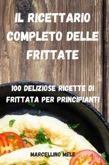 Il Ricettario Completo Delle Frittate : 100 Deliziose Ricette Di Frittata Per Principianti